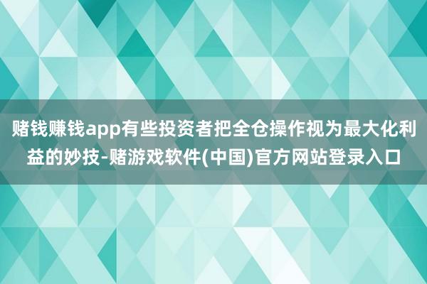 赌钱赚钱app有些投资者把全仓操作视为最大化利益的妙技-赌游戏软件(中国)官方网站登录入口