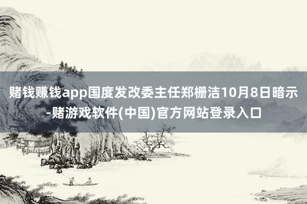 赌钱赚钱app国度发改委主任郑栅洁10月8日暗示-赌游戏软件(中国)官方网站登录入口