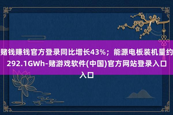 赌钱赚钱官方登录同比增长43%；能源电板装机量约292.1GWh-赌游戏软件(中国)官方网站登录入口