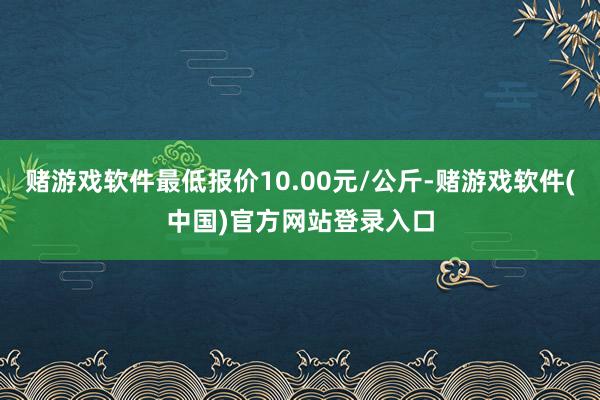 赌游戏软件最低报价10.00元/公斤-赌游戏软件(中国)官方网站登录入口