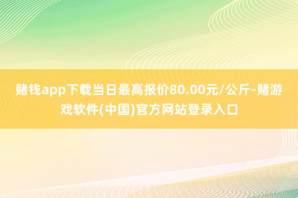 赌钱app下载当日最高报价80.00元/公斤-赌游戏软件(中国)官方网站登录入口