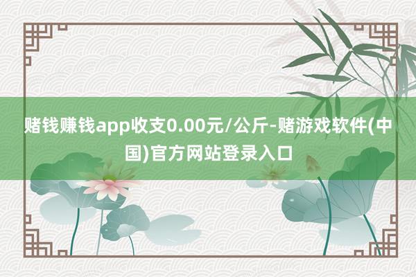 赌钱赚钱app收支0.00元/公斤-赌游戏软件(中国)官方网站登录入口