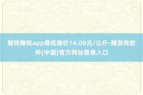 赌钱赚钱app最低报价14.00元/公斤-赌游戏软件(中国)官方网站登录入口