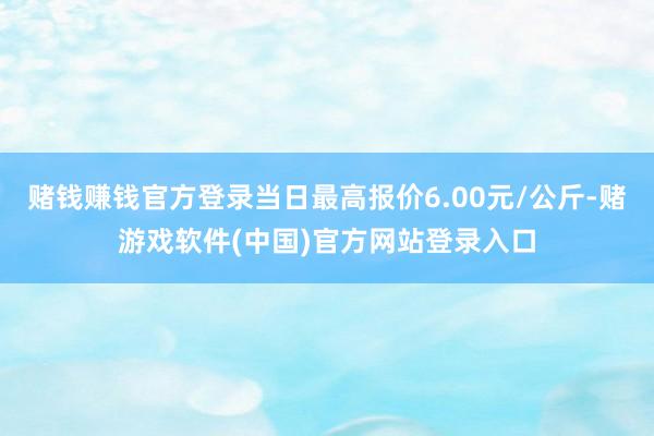 赌钱赚钱官方登录当日最高报价6.00元/公斤-赌游戏软件(中国)官方网站登录入口