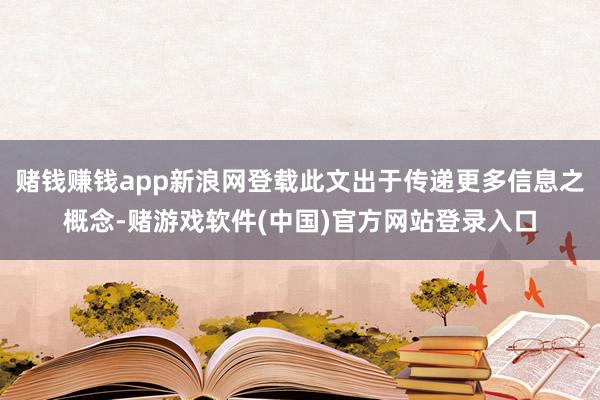 赌钱赚钱app新浪网登载此文出于传递更多信息之概念-赌游戏软件(中国)官方网站登录入口