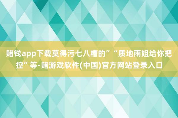 赌钱app下载莫得污七八糟的”“质地雨姐给你把控”等-赌游戏软件(中国)官方网站登录入口