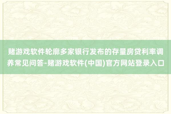 赌游戏软件　　轮廓多家银行发布的存量房贷利率调养常见问答-赌游戏软件(中国)官方网站登录入口