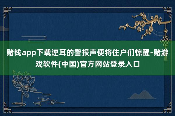 赌钱app下载逆耳的警报声便将住户们惊醒-赌游戏软件(中国)官方网站登录入口