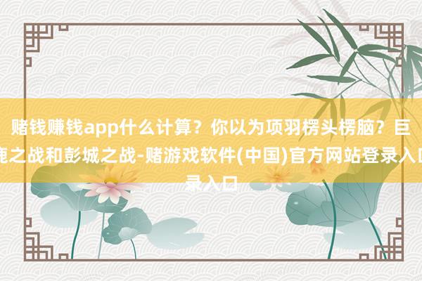 赌钱赚钱app什么计算？你以为项羽楞头楞脑？巨鹿之战和彭城之战-赌游戏软件(中国)官方网站登录入口