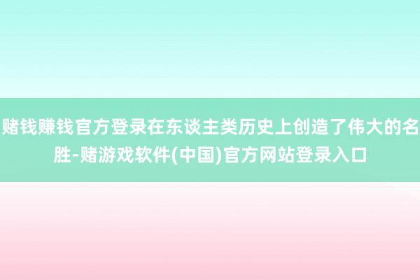 赌钱赚钱官方登录在东谈主类历史上创造了伟大的名胜-赌游戏软件(中国)官方网站登录入口