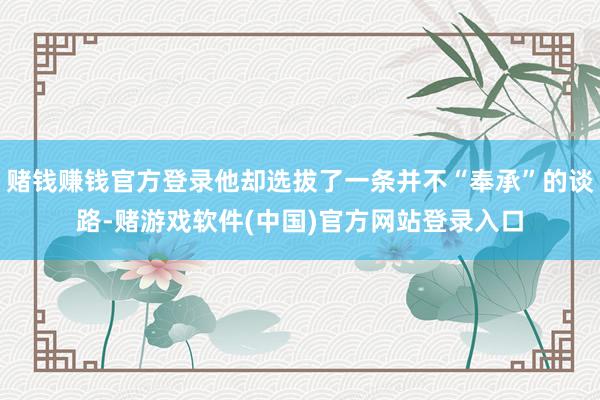 赌钱赚钱官方登录他却选拔了一条并不“奉承”的谈路-赌游戏软件(中国)官方网站登录入口