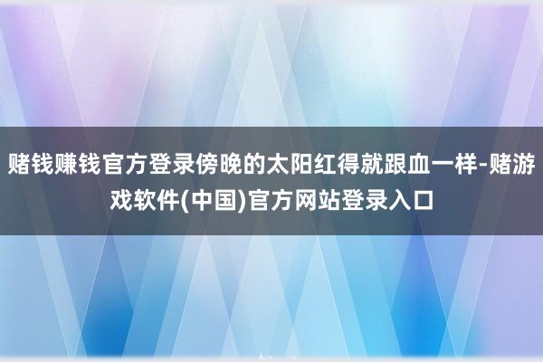 赌钱赚钱官方登录傍晚的太阳红得就跟血一样-赌游戏软件(中国)官方网站登录入口