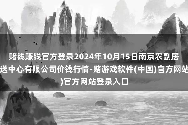 赌钱赚钱官方登录2024年10月15日南京农副居品物发配送中心有限公司价钱行情-赌游戏软件(中国)官方网站登录入口