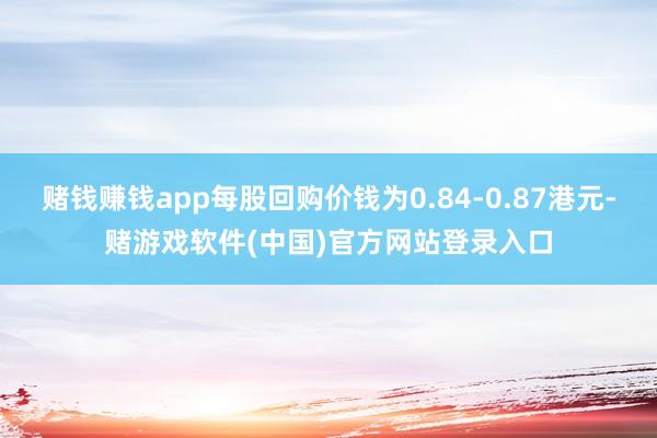 赌钱赚钱app每股回购价钱为0.84-0.87港元-赌游戏软件(中国)官方网站登录入口