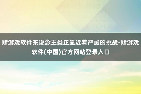 赌游戏软件东说念主类正靠近着严峻的挑战-赌游戏软件(中国)官方网站登录入口