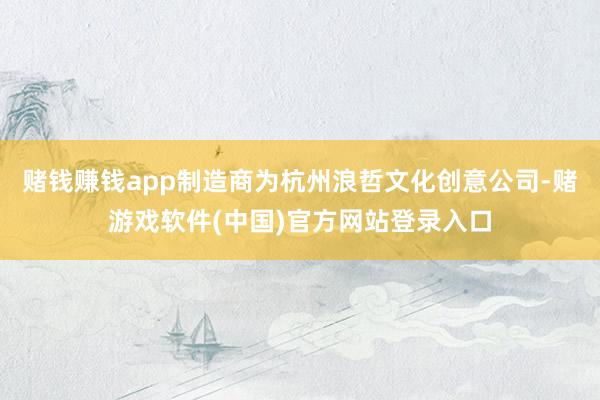 赌钱赚钱app制造商为杭州浪哲文化创意公司-赌游戏软件(中国)官方网站登录入口