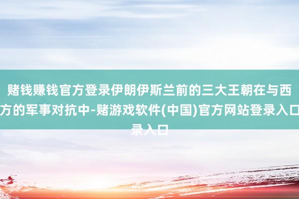 赌钱赚钱官方登录伊朗伊斯兰前的三大王朝在与西方的军事对抗中-赌游戏软件(中国)官方网站登录入口