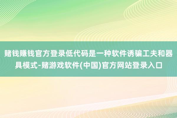 赌钱赚钱官方登录低代码是一种软件诱骗工夫和器具模式-赌游戏软件(中国)官方网站登录入口