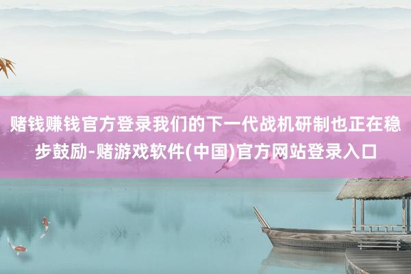 赌钱赚钱官方登录我们的下一代战机研制也正在稳步鼓励-赌游戏软件(中国)官方网站登录入口