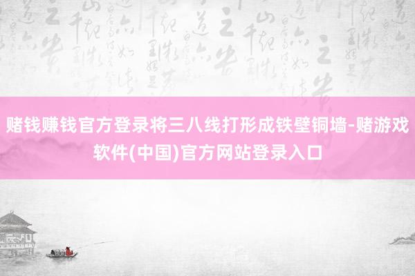 赌钱赚钱官方登录将三八线打形成铁壁铜墙-赌游戏软件(中国)官方网站登录入口