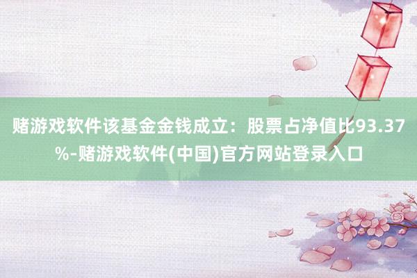 赌游戏软件该基金金钱成立：股票占净值比93.37%-赌游戏软件(中国)官方网站登录入口