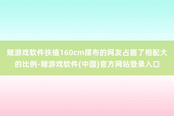 赌游戏软件扶植160cm摆布的网友占据了相配大的比例-赌游戏软件(中国)官方网站登录入口