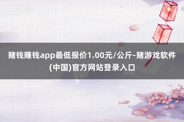 赌钱赚钱app最低报价1.00元/公斤-赌游戏软件(中国)官方网站登录入口