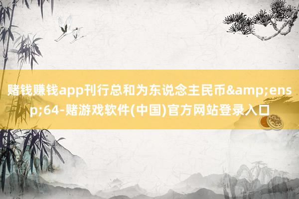 赌钱赚钱app刊行总和为东说念主民币&ensp;64-赌游戏软件(中国)官方网站登录入口