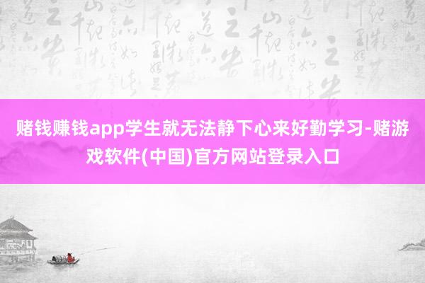 赌钱赚钱app学生就无法静下心来好勤学习-赌游戏软件(中国)官方网站登录入口