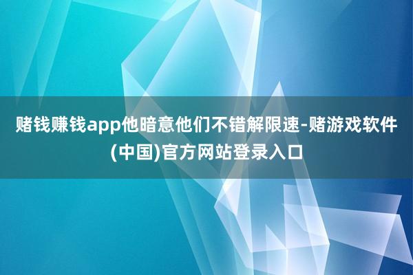 赌钱赚钱app他暗意他们不错解限速-赌游戏软件(中国)官方网站登录入口