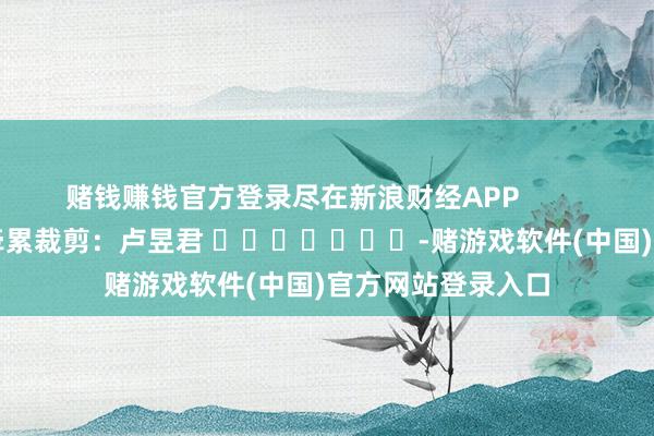 赌钱赚钱官方登录尽在新浪财经APP            						牵累裁剪：卢昱君 							-赌游戏软件(中国)官方网站登录入口