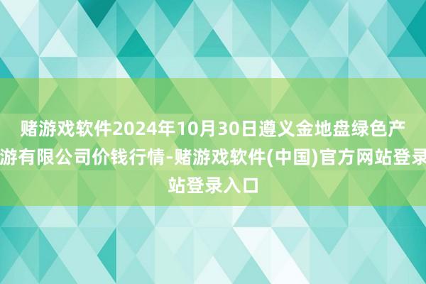 赌游戏软件2024年10月30日遵义金地盘绿色产物交游有限公司价钱行情-赌游戏软件(中国)官方网站登录入口