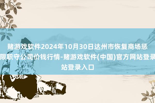 赌游戏软件2024年10月30日达州市恢复商场惩办有限职守公司价钱行情-赌游戏软件(中国)官方网站登录入口