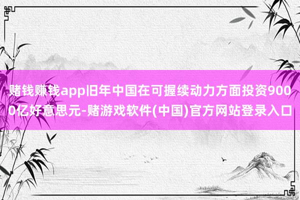 赌钱赚钱app旧年中国在可握续动力方面投资9000亿好意思元-赌游戏软件(中国)官方网站登录入口