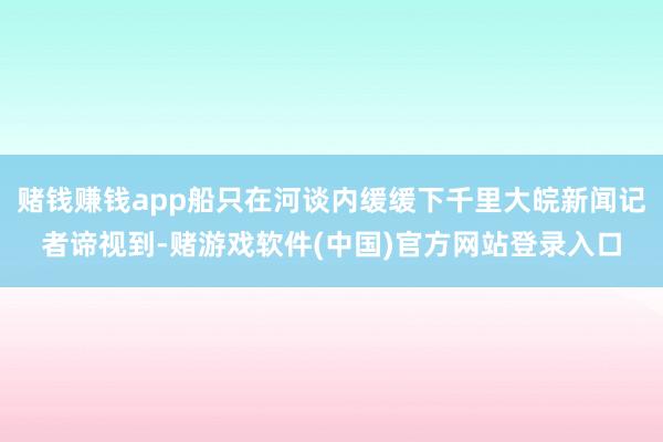 赌钱赚钱app船只在河谈内缓缓下千里大皖新闻记者谛视到-赌游戏软件(中国)官方网站登录入口