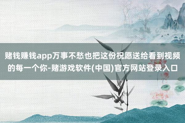 赌钱赚钱app万事不愁也把这份祝愿送给看到视频的每一个你-赌游戏软件(中国)官方网站登录入口