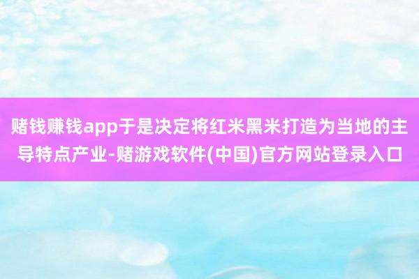 赌钱赚钱app于是决定将红米黑米打造为当地的主导特点产业-赌游戏软件(中国)官方网站登录入口