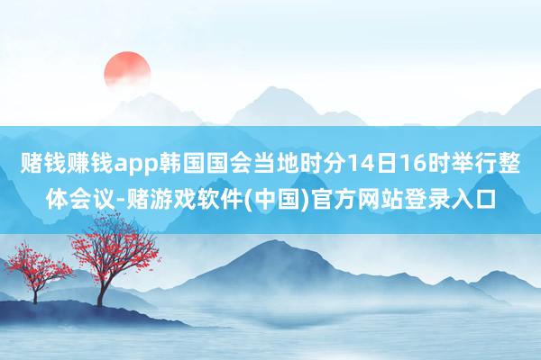 赌钱赚钱app韩国国会当地时分14日16时举行整体会议-赌游戏软件(中国)官方网站登录入口