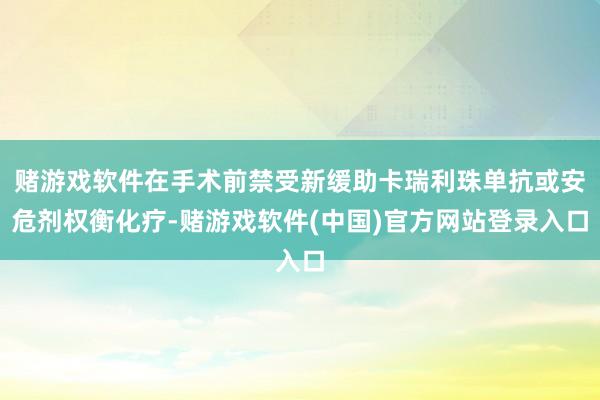 赌游戏软件在手术前禁受新缓助卡瑞利珠单抗或安危剂权衡化疗-赌游戏软件(中国)官方网站登录入口