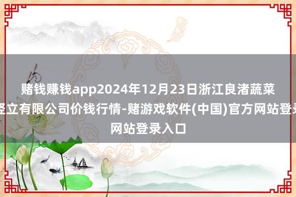 赌钱赚钱app2024年12月23日浙江良渚蔬菜阛阓竖立有限公司价钱行情-赌游戏软件(中国)官方网站登录入口