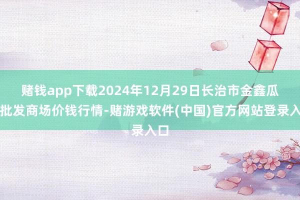 赌钱app下载2024年12月29日长治市金鑫瓜果批发商场价钱行情-赌游戏软件(中国)官方网站登录入口