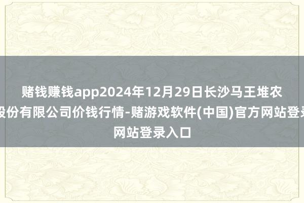 赌钱赚钱app2024年12月29日长沙马王堆农产物股份有限公司价钱行情-赌游戏软件(中国)官方网站登录入口