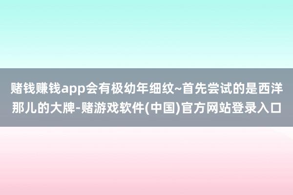 赌钱赚钱app会有极幼年细纹~首先尝试的是西洋那儿的大牌-赌游戏软件(中国)官方网站登录入口